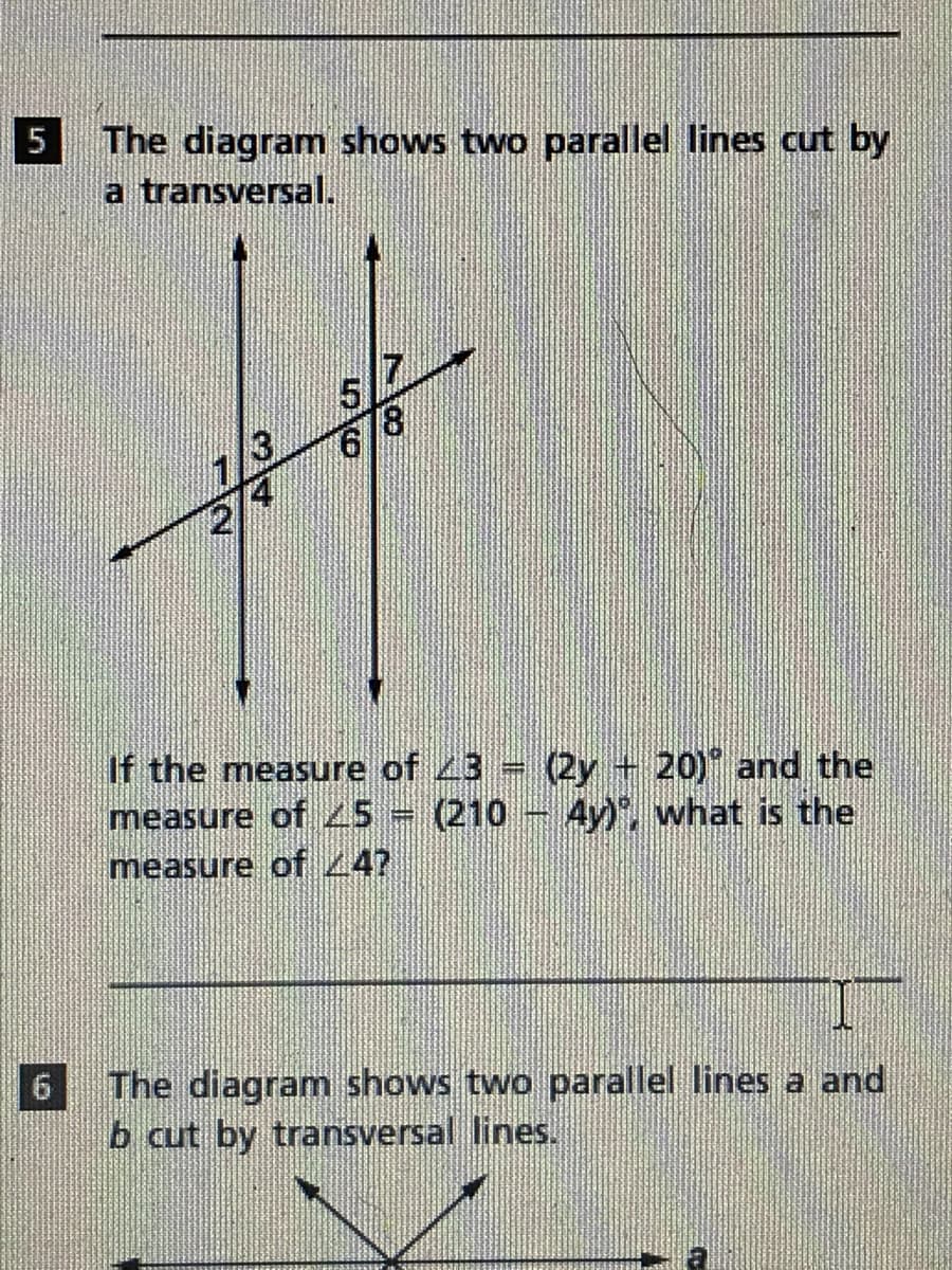 5
The diagram shows two parallel lines cut by
a transversal.
51
18
If the measure of 43 (2y + 20) and the
measure of 45 = (210 - 4y), what is the
measure of 47
The diagram shows two parallel lines a and
b cut by transversal lines.
6
56
