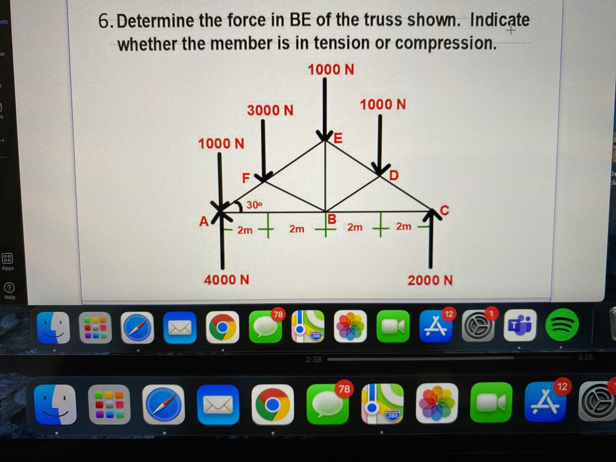 6. Determine the force in BE of the truss shown. Indicate
whether the member is in tension or compression.
ents
1000 N
1000 N
3000 N
1000 N
F
De
cia
300
2m
2m
2m
2m
Apps
4000 N
2000 N
Help
78
12
280
2:38
3:28
78
12
280
