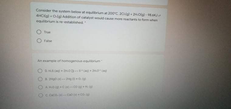 Consider the system below at equilibrium at 200'C. 2CI(g) + 2H:O(g) - 98.6KJ
4HCI(g) + O(g) Addition of catalyst would cause more reactants to form when
equilibrium is re-established.
True
False
An example of homogenous equilibrium
D. H.S (ag) + ZH.o-S (ag) + ZH.O" (ag)
B 2H90 (a) 2Hg ()+0. (g)
A HO (9) +C(s) -co (g) + H. (g)
OC Caco o)-Cao (s)- Co (g)
