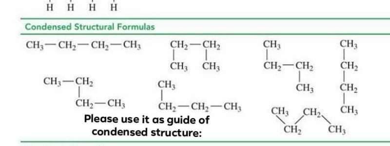 HHHH
Condensed Structural Formulas
CH;-CH2-CH2-CH3
CH2-CH2
CH3
CH3
CH3 CH3
CH2-CH2
CH2
CH3-CH2
CH3
CH3
CH2
CH2-CH3
Please use it as guide of
condensed structure:
CH2-CH2-CH3
CH3
CH,
CH3
CH2
CH3

