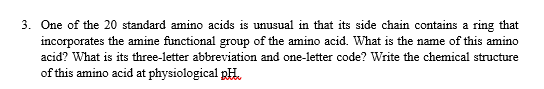 3. One of the 20 standard amino acids is unusual in that its side chain contains a ring that
incorporates the amine functional group of the amino acid. What is the name of this amino
acid? What is its three-letter abbreviation and one-letter code? Write the chemical structure
of this amino acid at physiological pH.
