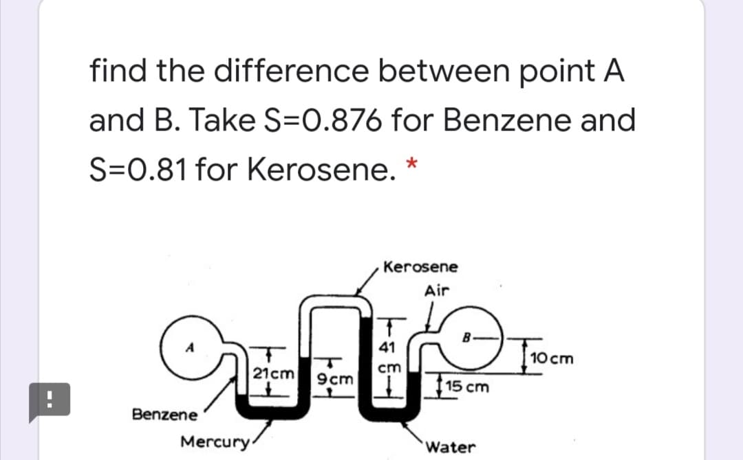 find the difference between point A
and B. Take S=0.876 for Benzene and
S=0.81 for Kerosene. *
Kerosene
Air
41
|10 cm
21cm
cm
9cm
| 15 cm
Benzene
Mercury
Water

