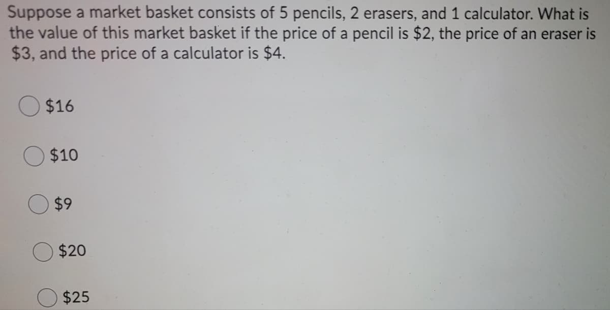 Suppose a market basket consists of 5 pencils, 2 erasers, and 1 calculator. What is
the value of this market basket if the price of a pencil is $2, the price of an eraser is
$3, and the price of a calculator is $4.
$16
$10
$9
$20
$25
