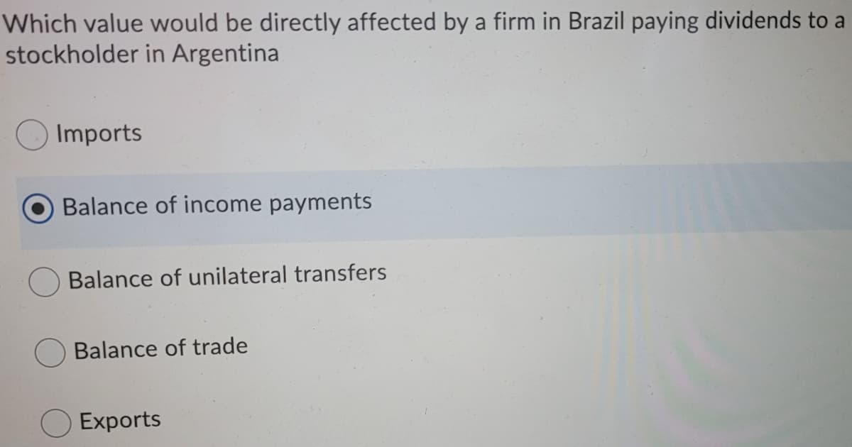 Which value would be directly affected by a firm in Brazil paying dividends to a
stockholder in Argentina
Imports
Balance of income payments
Balance of unilateral transfers
Balance of trade
Exports
