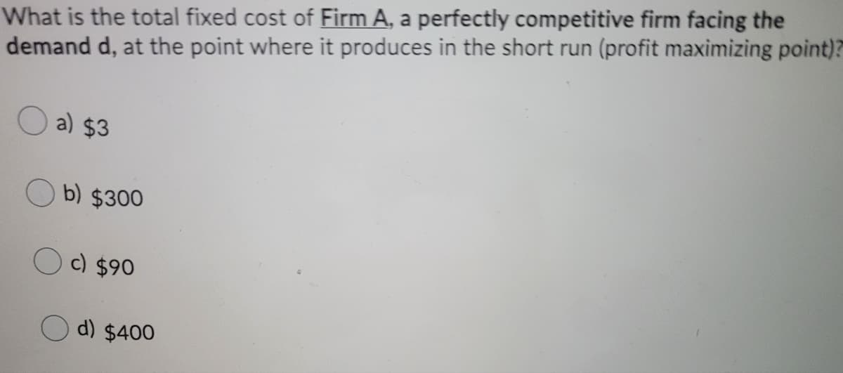 What is the total fixed cost of Firm A, a perfectly competitive firm facing the
demand d, at the point where it produces in the short run (profit maximizing point)?
O a) $3
b) $300
O c) $90
d) $400
