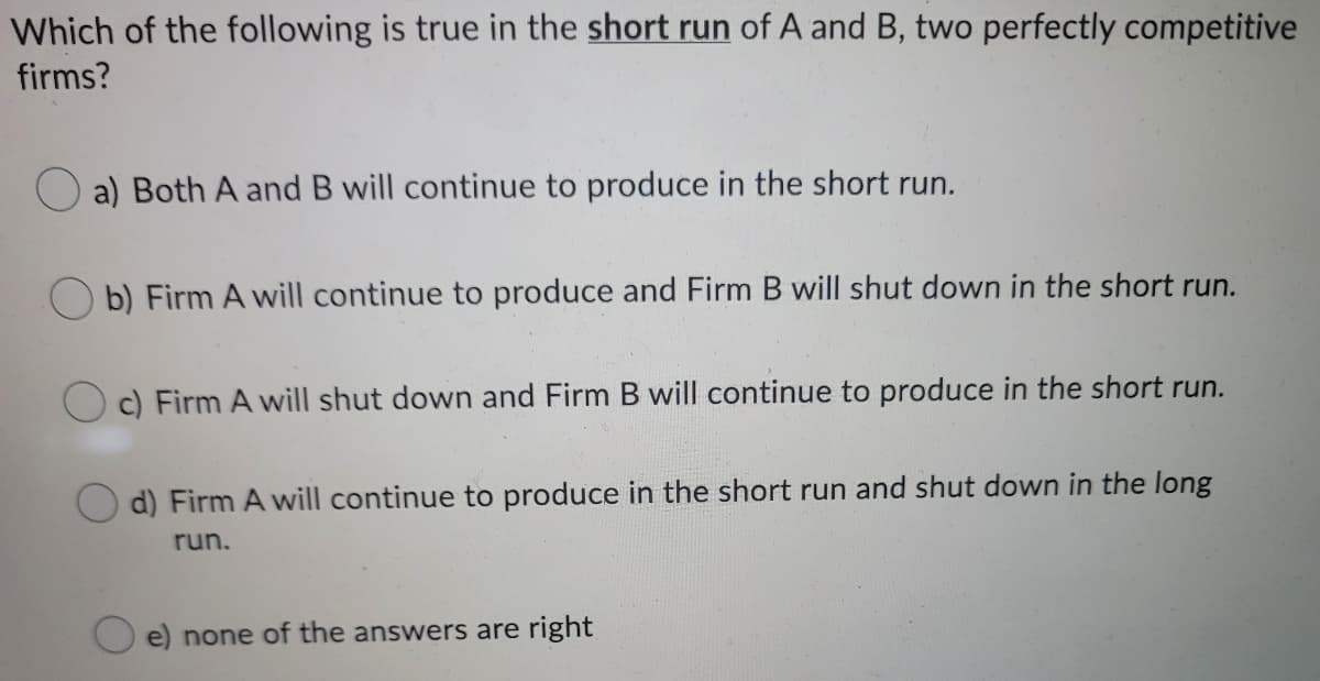 Which of the following is true in the short run of A and B, two perfectly competitive
firms?
a) Both A and B will continue to produce in the short run.
b) Firm A will continue to produce and Firm B will shut down in the short run.
c) Firm A will shut down and Firm B will continue to produce in the short run.
d) Firm A will continue to produce in the short run and shut down in the long
run.
e) none of the answers are right
