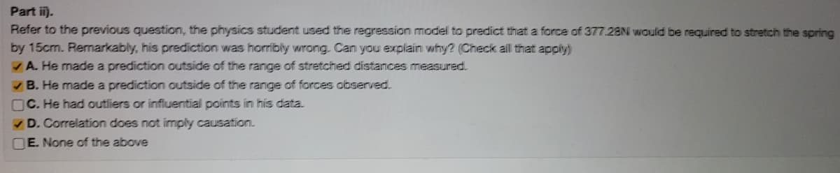 Part i).
Refer to the previous question, the physics student used the regression model to predict that a force of 377.28N would be required to stretch the spring
by 15cm. Remarkably, his prediction was horribly wrong. Can you explain why? (Check all that apply)
A. He made a prediction outside of the range of stretched distances measured.
VB. He made a prediction outside of the range of forces observed.
nC. He had outliers or influential points in his data.
V D. Correlation does not imply causation.
OE. None of the above
