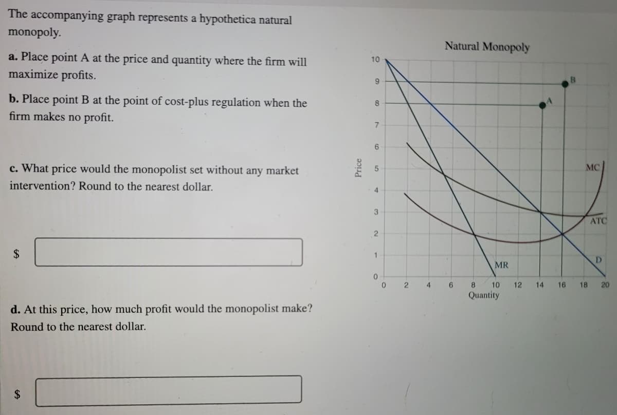 The accompanying graph represents a hypothetica natural
monopoly.
Natural Monopoly
a. Place point A at the price and quantity where the firm will
maximize profits.
10
b. Place point B at the point of cost-plus regulation when the
firm makes no profit.
8
c. What price would the monopolist set without any market
MC
intervention? Round to the nearest dollar.
4
3
ATC
2$
1
D.
MR
2
4
8
10
12
14
16
18
20
Quantity
d. At this price, how much profit would the monopolist make?
Round to the nearest dollar.
%24
Price
