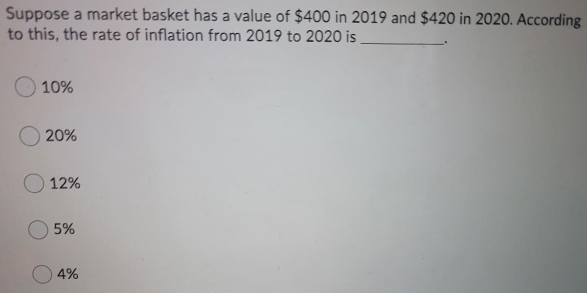 Suppose a market basket has a value of $400 in 2019 and $420 in 2020. According
to this, the rate of inflation from 2019 to 2020 is
10%
20%
12%
5%
4%
