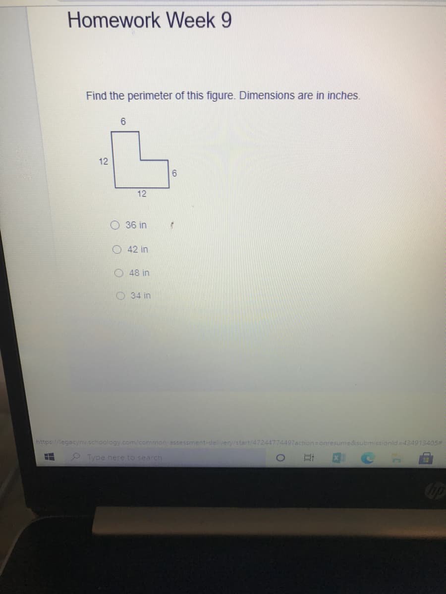 Homework Week 9
Find the perimeter of this figure. Dimensions are in inches.
12
6.
12
O 36 in
O 42 in
O 48 in
O 34 in
https://legacynv.schoology.com/common-assessment-delivery/start/47244774497action=onres
&submissionlda434913405#
2 Type here to search
