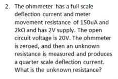 2. The ohmmeter has a full scale
deflection current and meter
movement resistance of 150uA and
2kn and has 2V supply. The open
circuit voltage is 20V. The ohmmeter
is zeroed, and then an unknown
resistance is measured and produces
a quarter scale deflection current.
What is the unknown resistance?
