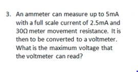 3. An ammeter can measure up to 5mA
with a full scale current of 2.5mA and
300 meter movement resistance. It is
then to be converted to a voltmeter.
What is the maximum voltage that
the voltmeter can read?
