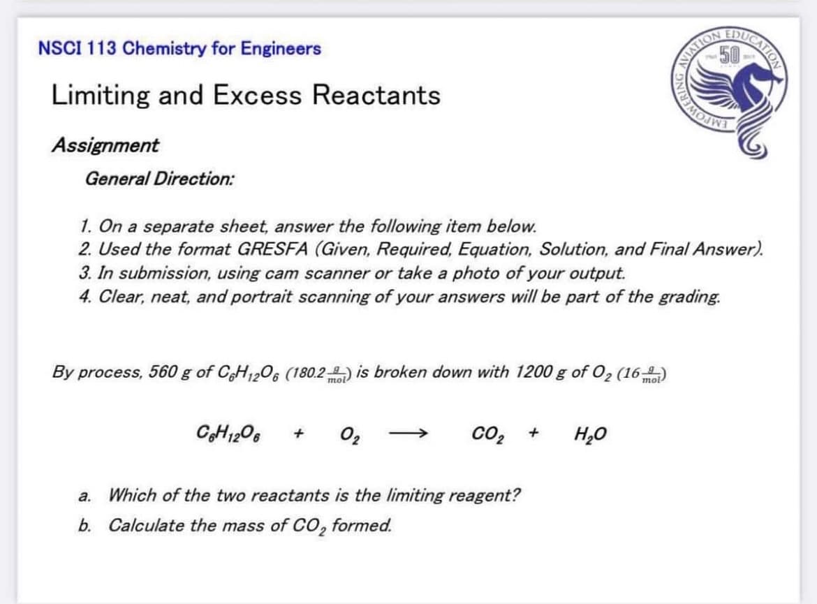 ARUCATION
NSCI 113 Chemistry for Engineers
Limiting and Excess Reactants
Assignment
General Direction:
1. On a separate sheet, answer the following item below.
2. Used the format GRESFA (Given, Required, Equation, Solution, and Final Answer).
3. In submission, using cam scanner or take a photo of your output.
4. Clear, neat, and portrait scanning of your answers will be part of the grading.
By process, 560 g of CH1206 (180.2-) is broken down with 1200 g of O2 (16-)
mol
CH1206
O2
co2
H,0
a. Which of the two reactants is the limiting reagent?
b. Calculate the mass of CO, formed.
MATION
