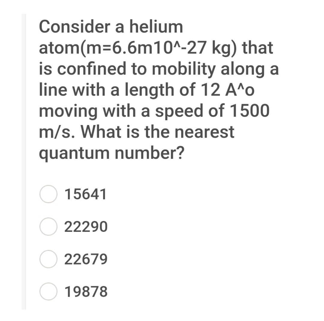 Consider a helium
atom(m=6.6m10^-27 kg) that
is confined to mobility along a
line with a length of 12 A^o
moving with a speed of 1500
m/s. What is the nearest
quantum number?
15641
22290
22679
19878
