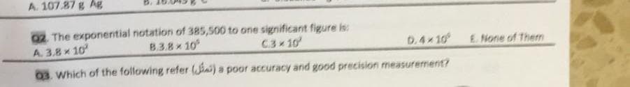 A. 107.87 g Ag
02. The exponential notation of 385,500 to one significant figure is:
A. 3.8x 10
B.3.8x 10
C3 10
D.4x10
03. Which of the following refer (iai) a poor accuracy and good precision measurerment?
E. None of Then
