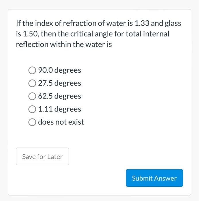If the index of refraction of water is 1.33 and glass
is 1.50, then the critical angle for total internal
reflection within the water is
90.0 degrees
27.5 degrees
62.5 degrees
1.11 degrees
O does not exist
Save for Later
Submit Answer
