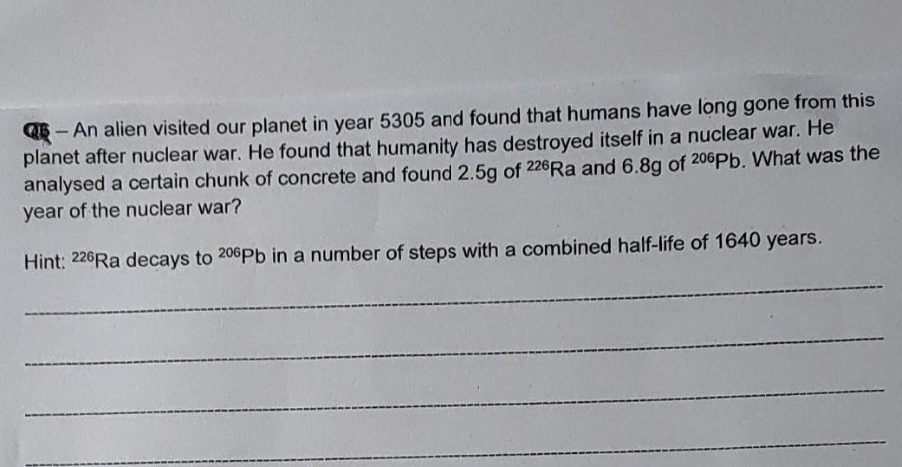 QB- An alien visited our planet in year 5305 and found that humans have long gone from this
planet after nuclear war. He found that humanity has destroyed itself in a nuclear war. He
analysed a certain chunk of concrete and found 2.5g of 226RA and 6.8g of 206Pb. What was the
year of the nuclear war?
Hint: 226Ra decays to 206Pb in a number of steps with a combined half-life of 1640 years.
