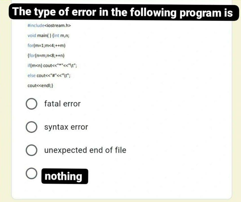 The type of error in the following program is
#include<iostream.h>
void main() {int m,n;
for(m-1;m<4;++m)
{for(n=m;n<8;+n)
if(m<n) cout<<"*"<<"\t";
else cout<<"#"<<"\t";
cout<<endl;}
fatal error
syntax error
unexpected end of file
nothing
