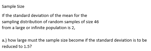 Sample Size
If the standard deviation of the mean for the
sampling distribution of random samples of size 46
from a large or infinite population is 2,
a.) how large must the sample size become if the standard deviation is to be
reduced to 1.5?

