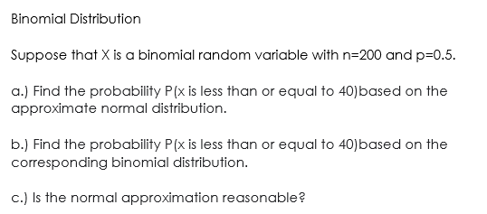 Binomial Distribution
Suppose that X is a binomial random variable with n=200 and p=0.5.
a.) Find the probability P(x is less than or equal to 40)based on the
approximate normal distribution.
b.) Find the probability P(x is less than or equal to 40)based on the
corresponding binomial distribution.
c.) Is the normal approximation reasonable?
