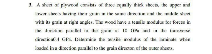 3. A sheet of plywood consists of three equally thick sheets, the upper and
lower sheets having their grain in the same direction and the middle sheet
with its grain at right angles. The wood have a tensile modulus for forces in
the direction parallel to the grain of 10 GPa and in the transverse
direction0.4 GPa. Determine the tensile modulus of the laminate when
loaded in a direction parallel to the grain directon of the outer sheets.
