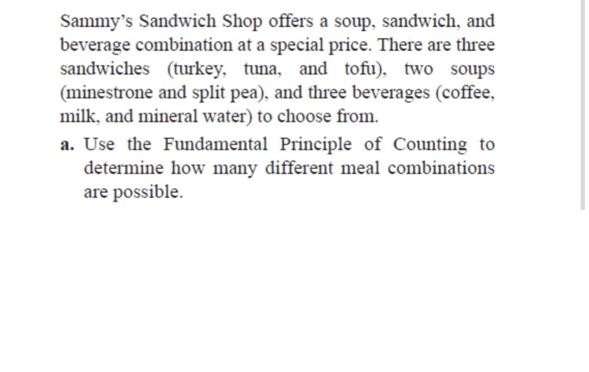 Sammy's Sandwich Shop offers a soup, sandwich, and
beverage combination at a special price. There are three
sandwiches (turkey, tuna, and tofu), two soups
(minestrone and split pea), and three beverages (coffee,
milk, and mineral water) to choose from.
a. Use the Fundamental Principle of Counting to
determine how many different meal combinations
are possible.
