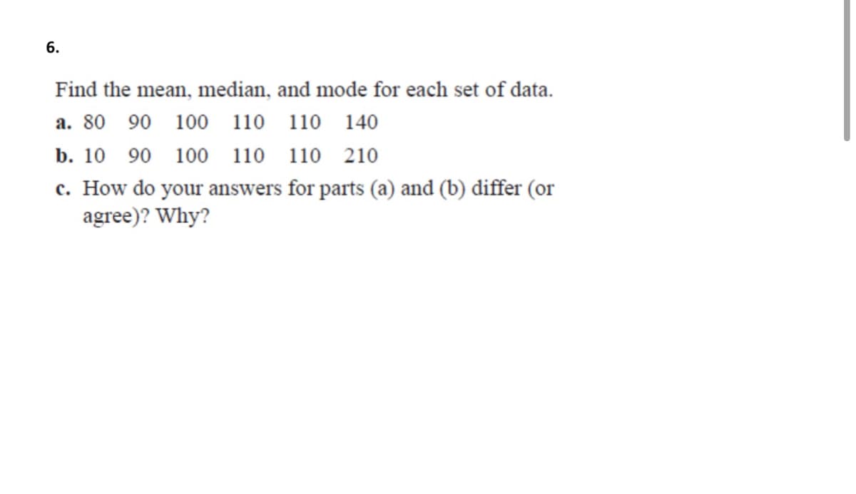 6.
Find the mean, median, and mode for each set of data.
a. 80 90 100 110 110 140
b. 10 90 100 110 110 210
c. How do your answers for parts (a) and (b) differ (or
agree)? Why?
