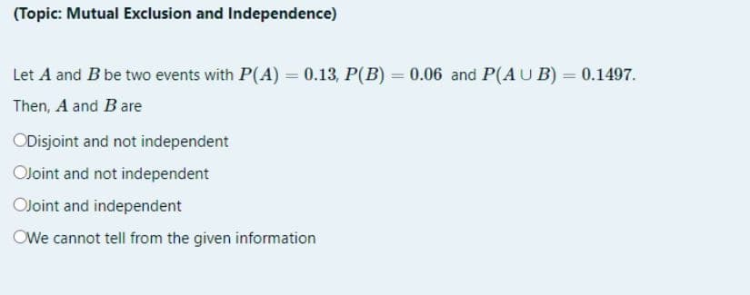 (Topic: Mutual Exclusion and Independence)
Let A and B be two events with P(A) = 0.13, P(B) = 0.06 and P(AU B) = 0.1497.
Then, A and B are
ODisjoint and not independent
OJoint and not independent
OJoint and independent
OWe cannot tell from the given information

