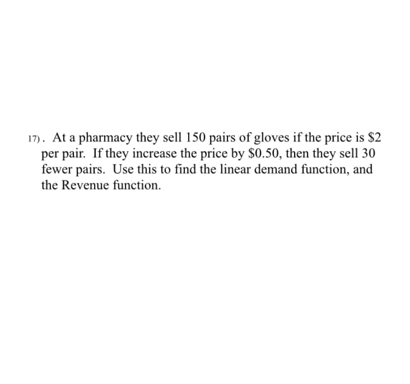 17). At a pharmacy they sell 150 pairs of gloves if the price is $2
per pair. If they increase the price by $0.50, then they sell 30
fewer pairs. Use this to find the linear demand function, and
the Revenue function.
