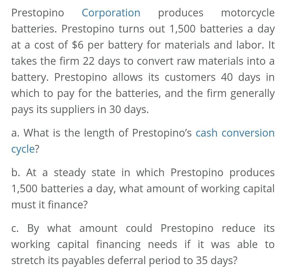 Prestopino
Corporation
produces
motorcycle
batteries. Prestopino turns out 1,500 batteries a day
at a cost of $6 per battery for materials and labor. It
takes the firm 22 days to convert raw materials into a
battery. Prestopino allows its customers 40 days in
which to pay for the batteries, and the firm generally
pays its suppliers in 30 days.
a. What is the length of Prestopino's cash conversion
cycle?
b. At a steady state in which Prestopino produces
1,500 batteries a day, what amount of working capital
must it finance?
c. By what amount could Prestopino reduce its
working capital financing needs if it was able to
stretch its payables deferral period to 35 days?
