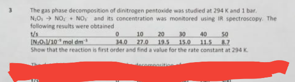 The gas phase decomposition of dinitrogen pentoxide was studied at 294 K and 1 bar.
N,Os → NO, + NO, and its concentration was monitored using IR spectroscopy. The
following results were obtained
10
20
30
40
50
IN.O.1/10 mol dm
34.0 27.0 19.5 15.0 11.5 8.7
Show that the reaction is first order and find a value for the rate constant at 294 K.
eromnosition
