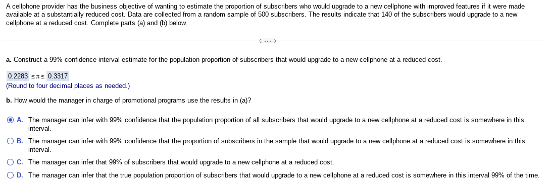 A cellphone provider has the business objective of wanting to estimate the proportion of subscribers who would upgrade to a new cellphone with improved features if it were made
available at a substantially reduced cost. Data are collected from a random sample of 500 subscribers. The results indicate that 140 of the subscribers would upgrade to a new
cellphone at a reduced cost. Complete parts (a) and (b) below.
a. Construct a 99% confidence interval estimate for the population proportion of subscribers that would upgrade to a new cellphone at a reduced cost.
0.2283 ≤ ≤ 0.3317
(Round to four decimal places as needed.)
b. How would the manager in charge of promotional programs use the results in (a)?
Ⓒ A. The manager can infer with 99% confidence that the population proportion of all subscribers that would upgrade to a new cellphone at a reduced cost is somewhere in this
interval.
O B.
The manager can infer with 99% confidence that the proportion of subscribers in the sample that would upgrade to a new cellphone at a reduced cost is somewhere in this
interval.
O C.
The manager can infer that 99% of subscribers that would upgrade to a new cellphone at a reduced cost.
O D. The manager can infer that the true population proportion of subscribers that would upgrade to a new cellphone at a reduced cost is somewhere in this interval 99% of the time.