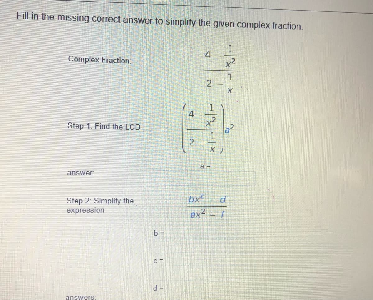 Fill in the missing correct answer to simplify the given complex fraction.
1
4
x2
Complex Fraction:
x²
a2
Step 1: Find the LCD
a =
answer:
bx + d
Step 2: Simplify the
expression
ex + f
b =
C =
d%3D
answers:
21
