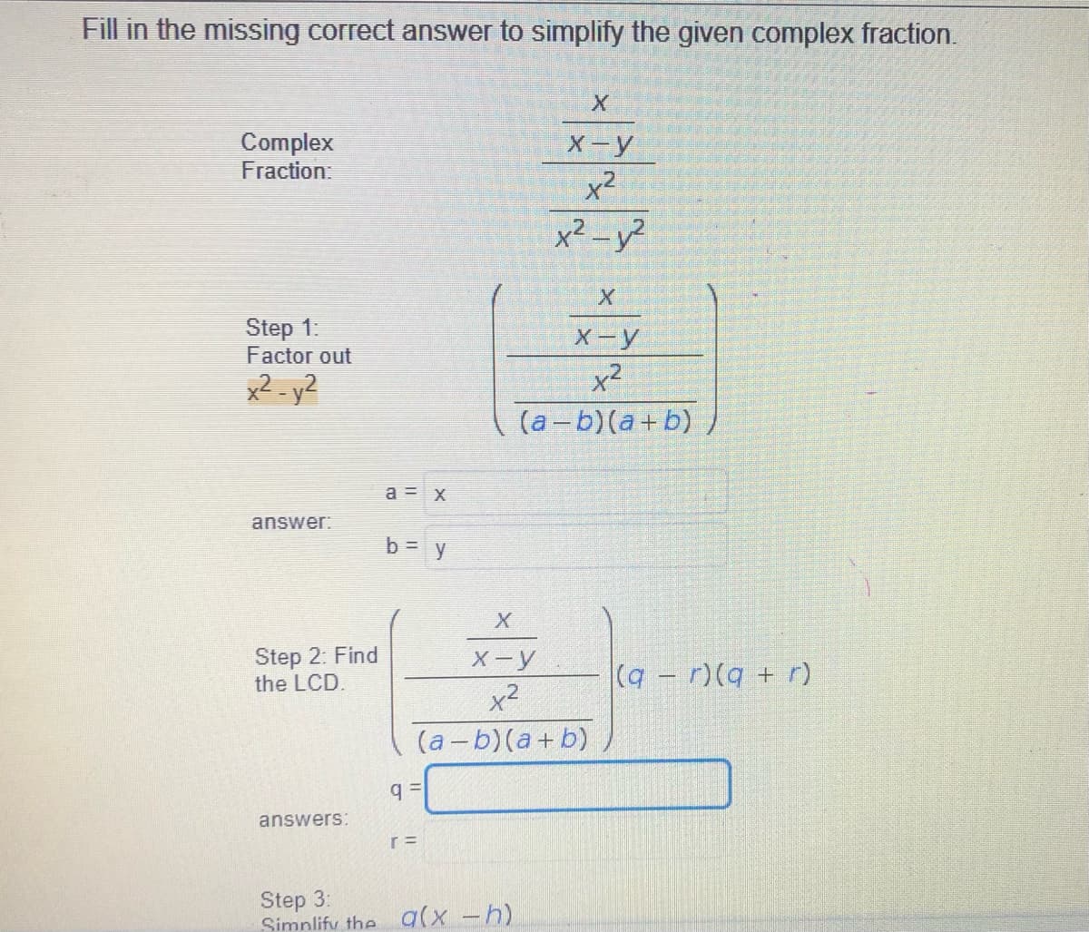 Fill in the missing correct answer to simplify the given complex fraction.
Complex
Fraction
X-y
x²
x² -y?
Step 1:
Factor out
X-y
x2 - y²
x2
(а-b) (а+ b)
a = x
answer:
b= y
Step 2: Find
the LCD.
X-y
(q-r)(q + r)
x2
(a-b)(a+ b)
answers:
Step 3:
Simnlify the a(x -h)
