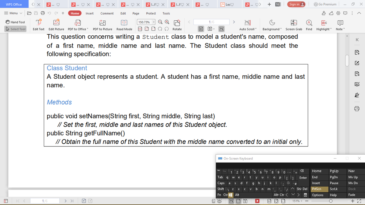 WPS Office
P .fO X
P .fO X
P
Lec
+
Sign in 3
O Go Premium
P...
.... 9 X
...
16
Menu v
Home
Insert
Comment
Edit
Page
Protect
Tools
S Hand Tool
1/6
abc
150.73%
e Select Tool
Edit Picture PDF to Office
1-1
目 明,8
Auto Scroll
Background Screen Grab Find Highlight Note
Edit Text
PDF to Picture
Read Mode
Rotate
This question concerns writing a Student class to model a student's name, composed
K
of a first name, middle name and last name. The Student class should meet the
following specification:
Class Student
A Student object represents a student. A student has a first name, middle name and last
name.
Methods
public void setNames(String first, String middle, String last)
// Set the first, middle and last names of this Student object.
public String getFullName()
// Obtain the full name of this Student with the middle name converted to an initial only.
A On-Screen Keyboard
1
2 3
4 5
6 7
9.
8 9
Home
PgUp
Nav
- -
Tab q
o p 1
Enter
End
PgDn
Mv Up
e
y
Caps
a s
d f
hjki;
Insert
Pause
Mv Dn
#-
?, ^ Shi Del
Shift | z
m <, >.
PrtScn
V
b
ScrLk
Dock
Fn CtrH Alt
Altı Ctr <
v> a Options
Help
Fade
1/6
> >I
BO 00
+ 23
1:1
151% - -
苗
