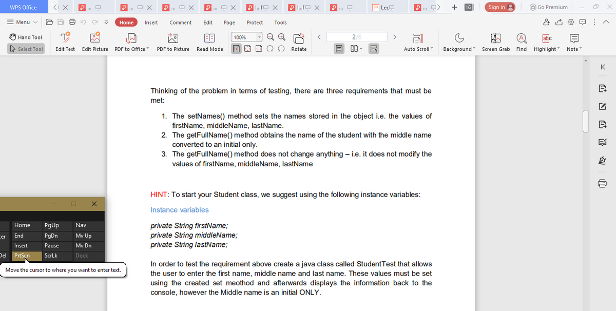 WPS Office
.. 모 ×
P .fO X
P .fO X
... O
P Lec모
+
Sign in 3
O Go Premium
... 9 X
16
Menu v
Home
Insert
Comment
Edit
Page
Protect
Tools
S7 Hand Tool
2/6
abc
100%
E Select Tool
Edit Picture PDF to Office
1-1
Auto Scroll
Background Screen Grab Find Highlight Note"
Edit Text
PDF to Picture
Read Mode
Rotate
K
Thinking of the problem in terms of testing, there are three requirements that must be
met:
1. The setNames() method sets the names stored in the object i.e. the values of
firstName, middleName, lastName.
2. The getFullName() method obtains the name of the student with the middle name
converted to an initial only.
3. The getFullIName() method does not change anything – i.e. it does not modify the
values of firstName, middleName, lastName
HINT: To start your Student class, we suggest using the following instance variables:
Instance variables
private String firstName;
private String middleName;
private String lastName;
Home
Pgup
Nav
ter
End
PgDn
Mv Up
Insert
Pause
Mv Dn
Del PrtSçn
ScrLk
Dock
In order to test the requirement above create a java class called StudentTest that allows
Move the cursor to where you want to enter text.
the user to enter the first name, middle name and last name. These values must be set
using the created set meothod and afterwards displays the information back to the
console, however the Middle name is an initial ONLY.
站日 证
