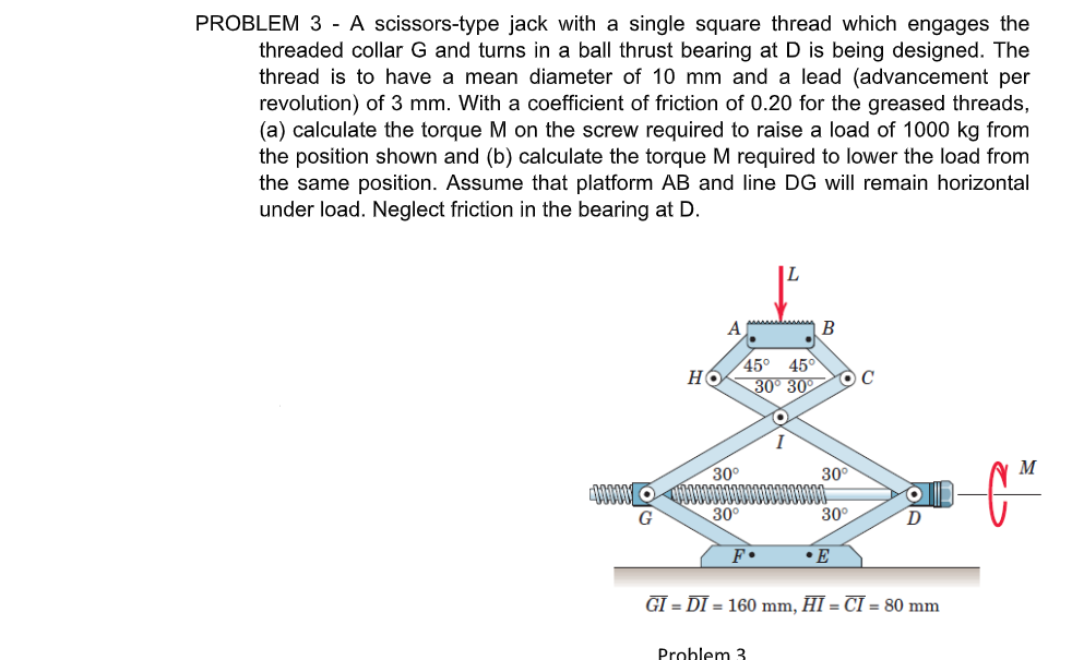 PROBLEM 3 - A scissors-type jack with a single square thread which engages the
threaded collar G and turns in a ball thrust bearing at D is being designed. The
thread is to have a mean diameter of 10 mm and a lead (advancement per
revolution) of 3 mm. With a coefficient of friction of 0.20 for the greased threads,
(a) calculate the torque M on the screw required to raise a load of 1000 kg from
the position shown and (b) calculate the torque M required to lower the load from
the same position. Assume that platform AB and line DG will remain horizontal
under load. Neglect friction in the bearing at D.
A
45°
45°
но
30° 30
30°
30°
G
30°
30°
• E
GI = DI = 160 mm, HI = CI = 80 mm
Problem 3
