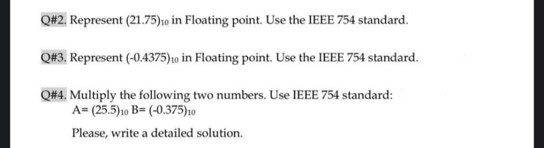 Q#2. Represent (21.75)10 in Floating point. Use the IEEE 754 standard.
Q#3. Represent (-0.4375)10 in Floating point. Use the IEEE 754 standard.
Q#4. Multiply the following two numbers. Use IEEE 754 standard:
A= (25.5)10 B= (-0.375)10
Please, write a detailed solution.
