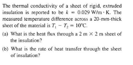 The thermal conductivity of a sheet of rigid, extruded
insulation is reported to be k = 0.029 W/mK. The
measured temperature difference across a 20-mm-thick
sheet of the material is T₁ T₂ = 10°C.
-
(a) What is the heat flux through a 2 m x 2 m sheet of
the insulation?
(b) What is the rate of heat transfer through the sheet
of insulation?