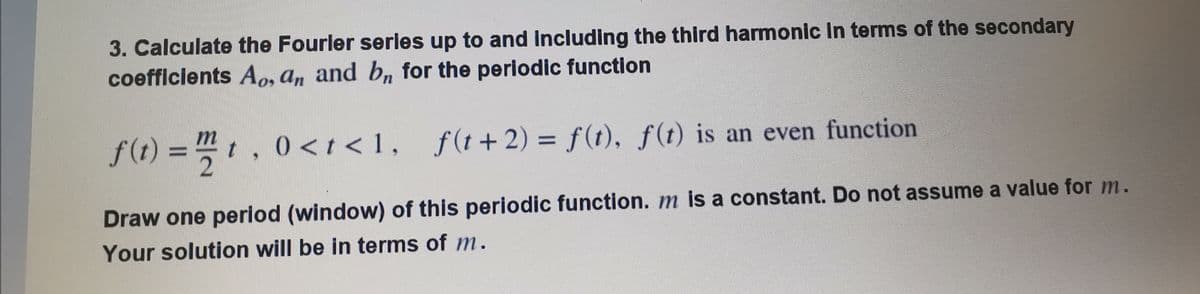 3. Calculate the Fourler series up to and Including the third harmonic In terms of the secondary
coefflcients Ao, a, and bn for the periodic function
f(t) = "t, 0 < t < 1, ƒ
2
f (t +2) = f(t), f(t) is an even function
%3D
Draw one period (window) of this periodic function. m is a constant. Do not assume a value for m.
Your solution will be in terms of m.
