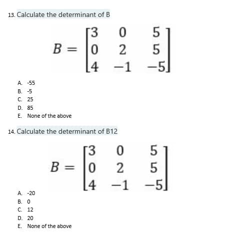 13. Calculate the determinant of B
[3
B =
0
[4
A. -55
B. -5
C. 25
D. 85
E. None of the above
14. Calculate the determinant of B12
T3
0
B =
2
-1
A. -20
B. 0
C. 12
D. 20
E. None of the above
0
4
0
5
2
5
-1 -5]
55
-5]