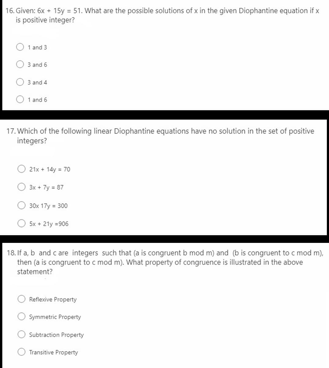 16. Given: 6x + 15y = 51. What are the possible solutions of x in the given Diophantine equation if x
is positive integer?
1 and 3
3 and 6
3 and 4
1 and 6
17. Which of the following linear Diophantine equations have no solution in the set of positive
integers?
21x + 14y = 70
3x + 7y = 87
30x 17y = 300
5x + 21y =906
18. If a, b and c are integers such that (a is congruent b mod m) and (b is congruent to c mod m),
then (a is congruent to c mod m). What property of congruence is illustrated in the above
statement?
Reflexive Property
Symmetric Property
Subtraction Property
Transitive Property