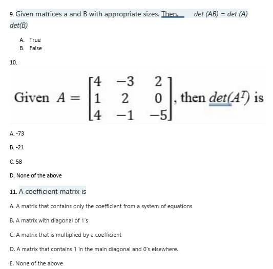 det (AB) = det (A)
then
then det(A¹) is
9. Given matrices a and B with appropriate sizes. Then.
det(B)
A. True
B. False
10.
[4
-3
2
0,
Given A = 1
2
4 -1 -5]
A. -73
B.-21
C. 58
D. None of the above
11. A coefficient matrix is
A. A matrix that contains only the coefficient from a system of equations
B. A matrix with diagonal of 1's
C. A matrix that is multiplied by a coefficient
D. A matrix that contains 1 in the main diagonal and O's elsewhere.
E. None of the above
