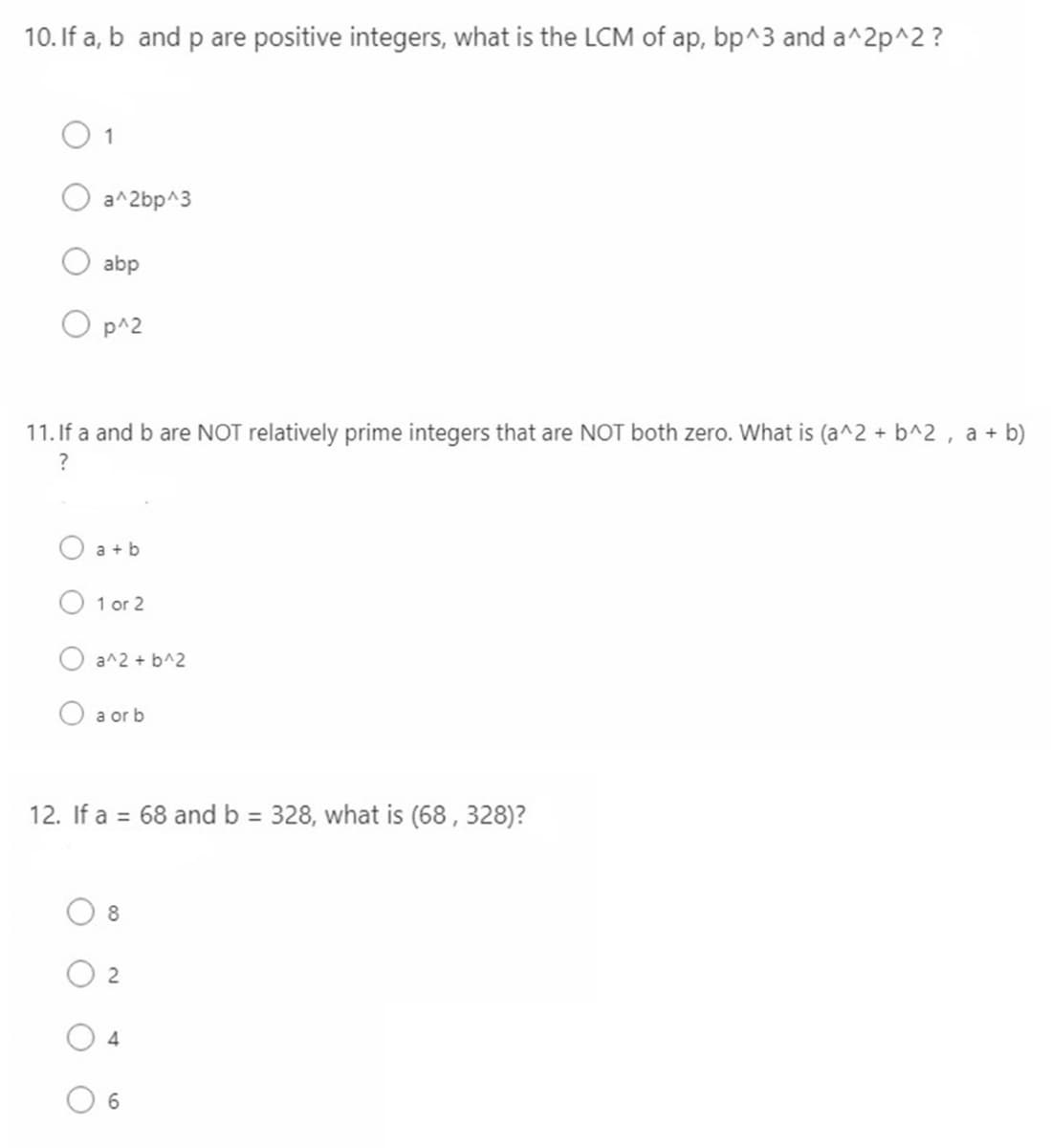 10. If a, b and p are positive integers, what is the LCM of ap, bp^3 and a^2p^2?
1
a^2bp^3
abp
p^2
11. If a and b are NOT relatively prime integers that are NOT both zero. What is (a^2 + b^2, a + b)
?
a+b
1 or 2
a^2 + b^2
a or b
12. If a = 68 and b = 328, what is (68, 328)?
8
2
4
6