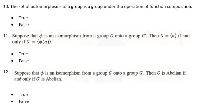 10. The set of automorphisms of a group is a group under the operation of function composition.
True
False
11. Suppose that is an isomorphism from a group G onto a group G'. Then G = (a) if and
only if G' (p(a)).
=
True
● False
12.
Suppose that is an isomorphism from a group G onto a group G'. Then G is Abelian if
and only if G' is Abelian.
●
True
●
False