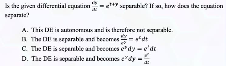 Is the given differential equation =etty separable? If so, how does the equation
separate?
A. This DE is autonomous and is therefore not separable.
B. The DE is separable and becomes et dt
dy
C. The DE is separable and becomes e
dy = etdt
et
D. The DE is separable and becomes e dy
dt