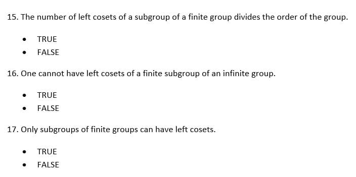 15. The number of left cosets of a subgroup of a finite group divides the order of the group.
TRUE
FALSE
16. One cannot have left cosets of a finite subgroup of an infinite group.
TRUE
FALSE
17. Only subgroups of finite groups can have left cosets.
TRUE
FALSE