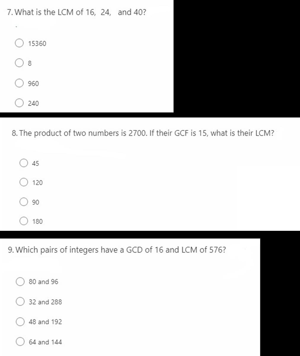 7. What is the LCM of 16, 24, and 40?
15360
8
960
240
8. The product of two numbers is 2700. If their GCF is 15, what is their LCM?
45
120
90
180
9. Which pairs of integers have a GCD of 16 and LCM of 576?
80 and 96
32 and 288
48 and 192
64 and 144