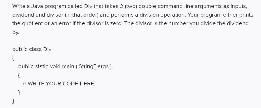 Write a Java program called Div that takes 2 (two) double command-line arguments as inputs,
dividend and divisor (in that order) and performs a division operation. Your program either prints
the quotient or an error if the divisor is zero. The divisor is the number you divide the dividend
by.
public class Div
public static void main ( String[] args)
// WRITE YOUR CODE HERE
