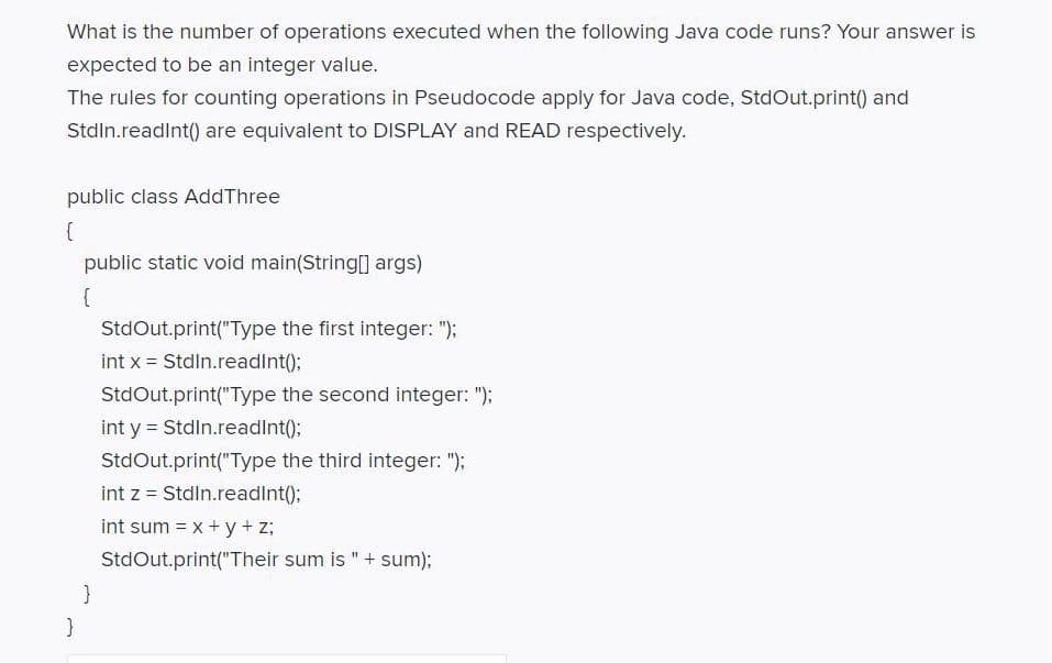 What is the number of operations executed when the following Java code runs? Your answer is
expected to be an integer value.
The rules for counting operations in Pseudocode apply for Java code, StdOut.print() and
Stdln.readint() are equivalent to DISPLAY and READ respectively.
public class AddThree
public static void main(String[] args)
{
StdOut.print("Type the first integer: ");
int x = Stdln.readInt();
StdOut.print("Type the second integer: ");
int y = Stdin.readInt();
StdOut.print("Type the third integer: ");
int z = Stdln.readInt()B
int sum = x + y+ z;
StdOut.print("Their sum is " + sum);
